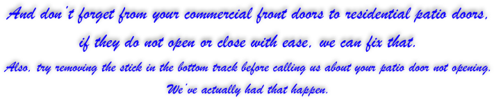 And don’t forget from your commercial front doors to residential patio doors, 
if they do not open or close with ease, we can fix that. 
Also, try removing the stick in the bottom track before calling us about your patio door not opening. 
We’ve actually had that happen.